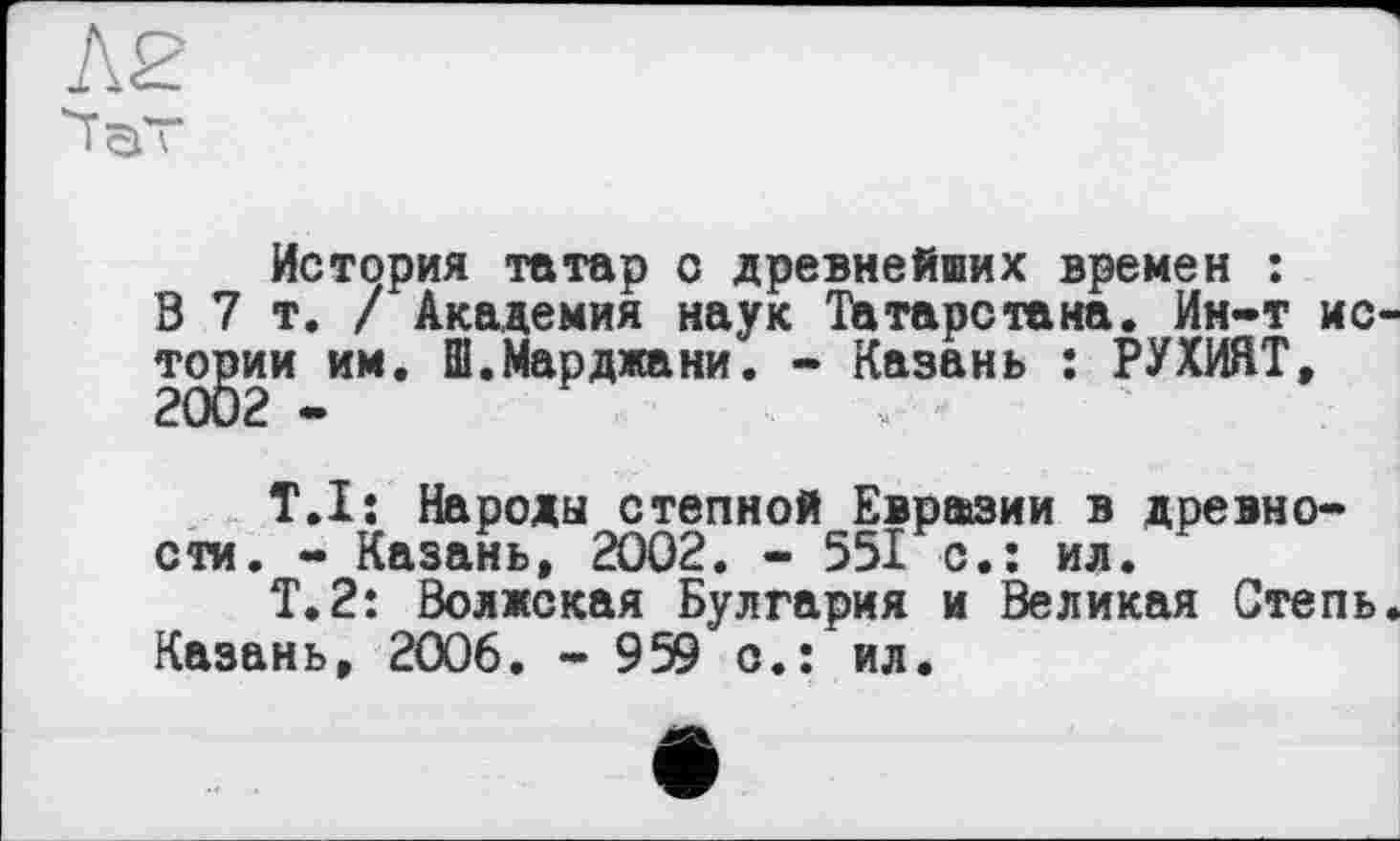﻿История татар с древнейших времен : 0 7т./ Академия наук Татарстана. Ин-т ис тсуэии ИМ* ®‘МаРджани’ “ Казань : РУХИЯТ,
T.Ij Народы степной Евразии в древности. - Казань, 2002. - 551 с.: ил.
Т.2: Волжская Булгария и Великая Степь Казань, 2006. - 959 о.: ил.